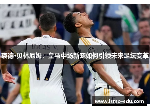 裘德·贝林厄姆：皇马中场新宠如何引领未来足坛变革